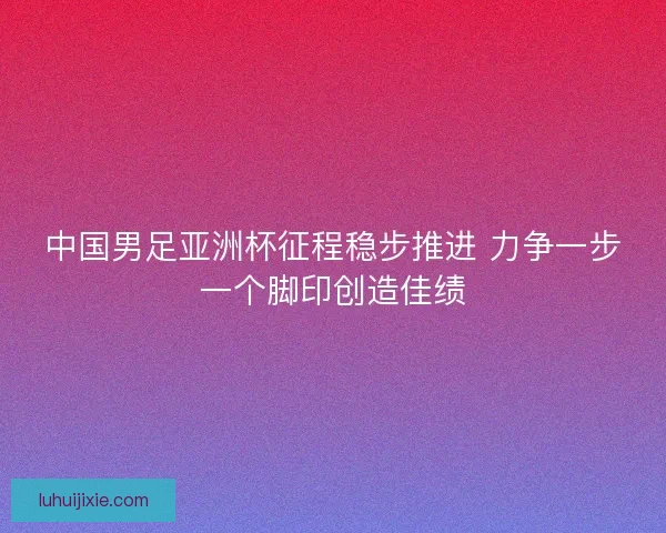 中国男足亚洲杯征程稳步推进 力争一步一个脚印创造佳绩