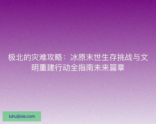极北的灾难攻略：冰原末世生存挑战与文明重建行动全指南未来篇章