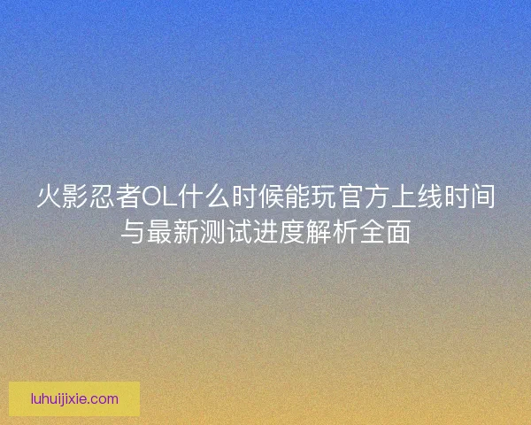 火影忍者OL什么时候能玩官方上线时间与最新测试进度解析全面