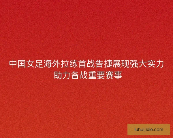 中国女足海外拉练首战告捷展现强大实力 助力备战重要赛事