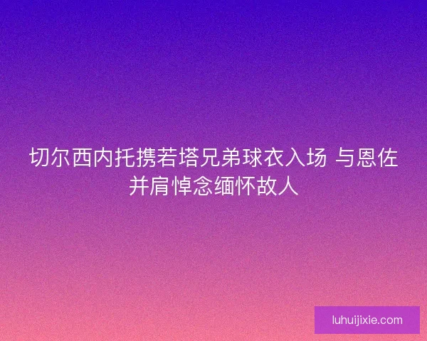切尔西内托携若塔兄弟球衣入场 与恩佐并肩悼念缅怀故人
