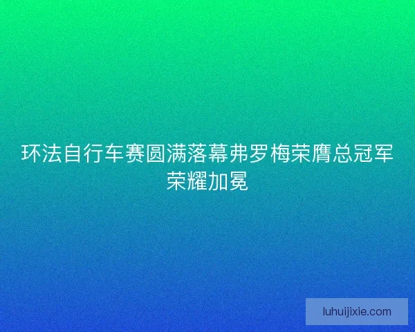 环法自行车赛圆满落幕弗罗梅荣膺总冠军荣耀加冕
