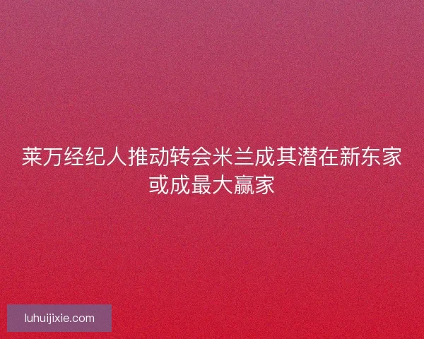 莱万经纪人推动转会米兰成其潜在新东家或成最大赢家