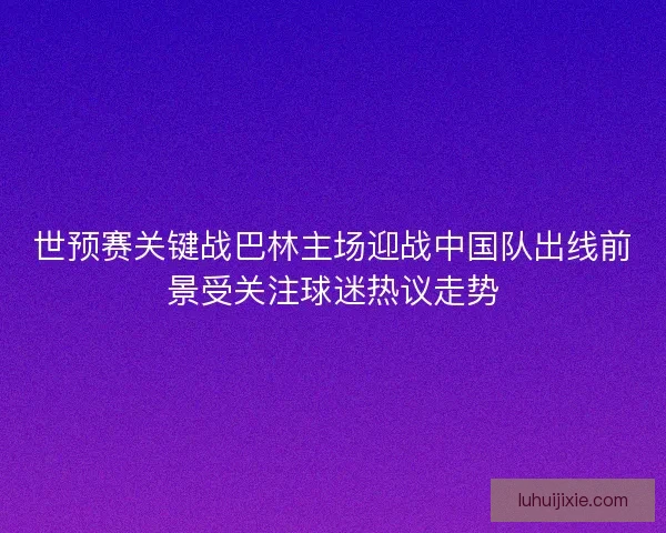 世预赛关键战巴林主场迎战中国队出线前景受关注球迷热议走势