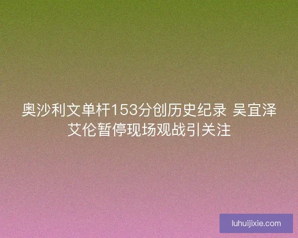 奥沙利文单杆153分创历史纪录 吴宜泽艾伦暂停现场观战引关注