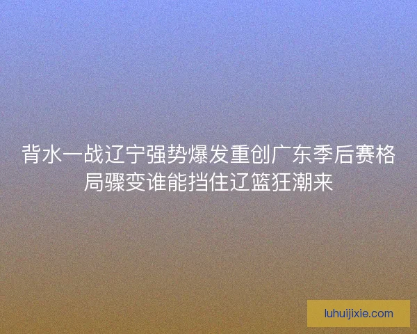 背水一战辽宁强势爆发重创广东季后赛格局骤变谁能挡住辽篮狂潮来