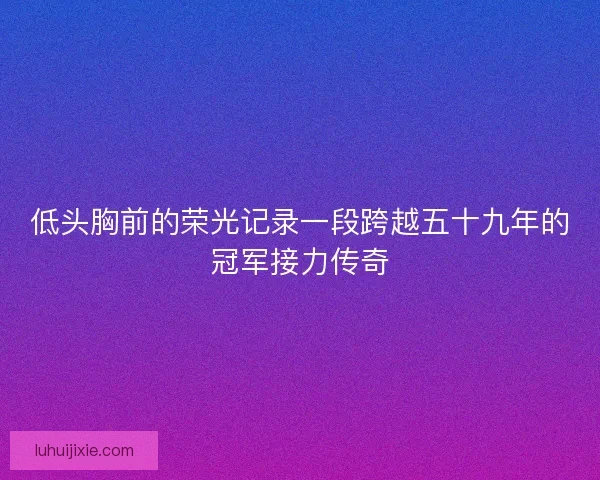 低头胸前的荣光记录一段跨越五十九年的冠军接力传奇