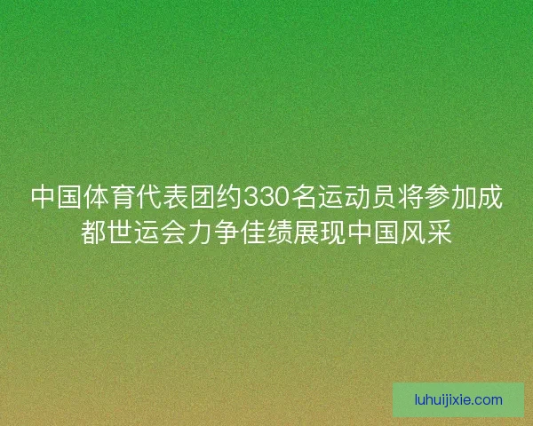 中国体育代表团约330名运动员将参加成都世运会力争佳绩展现中国风采